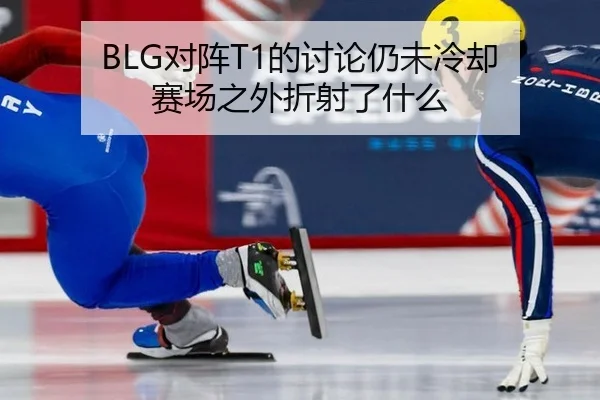 BLG对阵T1的讨论仍未冷却 赛场之外折射了什么